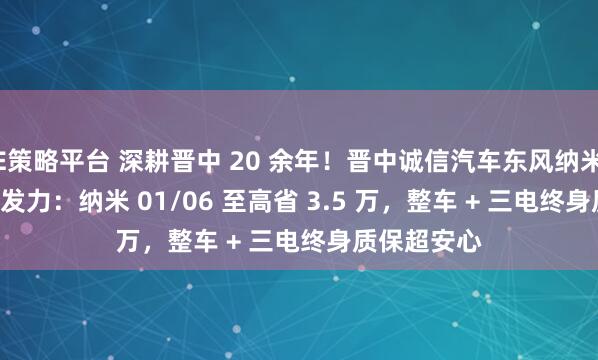 E策略平台 深耕晋中 20 余年！晋中诚信汽车东风纳米 4S 店车展发力：纳米 01/06 至高省 3.5 万，整车 + 三电终身质保超安心