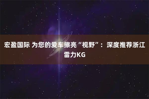 宏盈国际 为您的爱车擦亮“视野”:深度推荐浙江雷力KG
