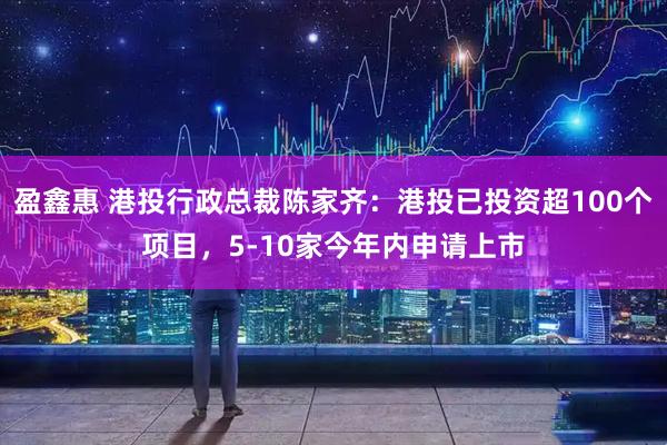 盈鑫惠 港投行政总裁陈家齐：港投已投资超100个项目，5-10家今年内申请上市