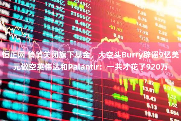 恒正网 悄悄关闭旗下基金，大空头Burry辟谣9亿美元做空英伟达和Palantir：一共才花了920万