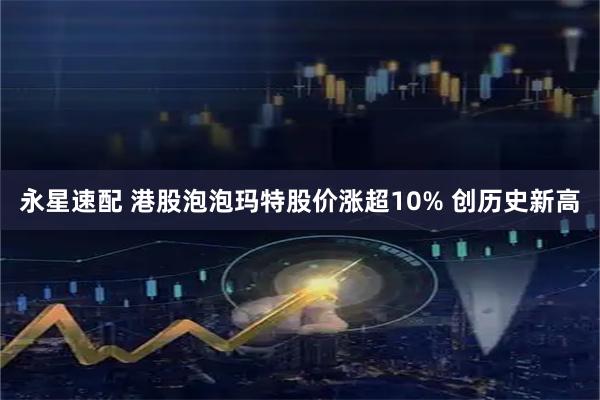 永星速配 港股泡泡玛特股价涨超10% 创历史新高
