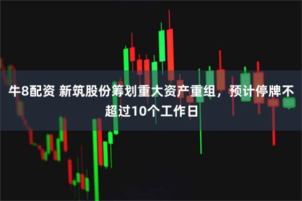 牛8配资 新筑股份筹划重大资产重组,预计停牌不超过10个工作日