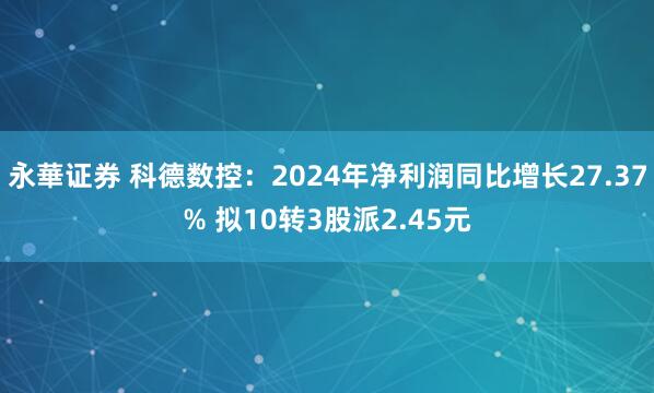 永華证券 科德数控：2024年净利润同比增长27.37% 拟10转3股派2.45元
