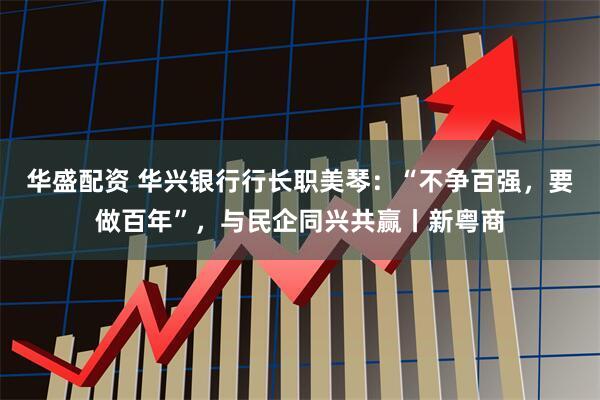 华盛配资 华兴银行行长职美琴：“不争百强，要做百年”，与民企同兴共赢丨新粤商