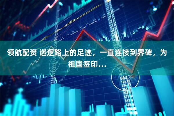 领航配资 巡逻路上的足迹，一直连接到界碑，为祖国签印…