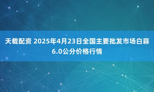 天载配资 2025年4月23日全国主要批发市场白蒜6.0公分价格行情