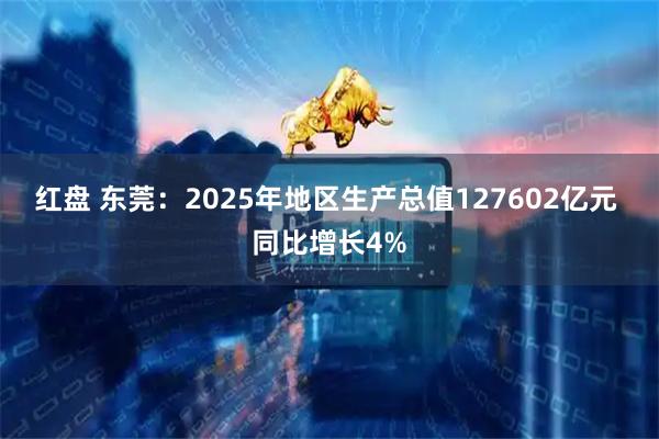 红盘 东莞：2025年地区生产总值127602亿元 同比增长4%