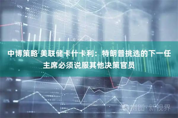 中博策略 美联储卡什卡利：特朗普挑选的下一任主席必须说服其他决策官员