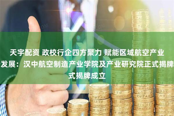 天宇配资 政校行企四方聚力 赋能区域航空产业创新发展：汉中航空制造产业学院及产业研究院正式揭牌成立