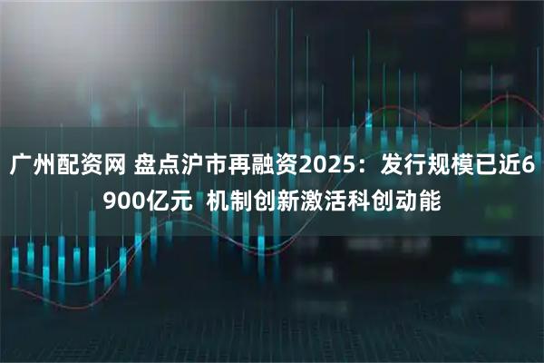 广州配资网 盘点沪市再融资2025：发行规模已近6900亿元  机制创新激活科创动能