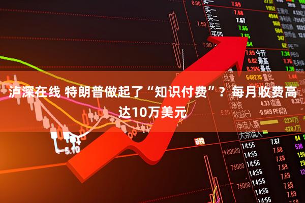 泸深在线 特朗普做起了“知识付费”？每月收费高达10万美元